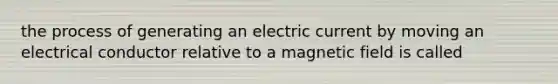 the process of generating an electric current by moving an electrical conductor relative to a magnetic field is called