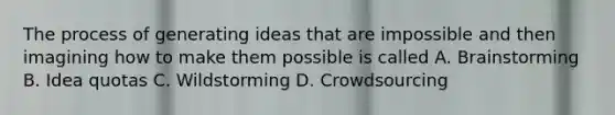 The process of generating ideas that are impossible and then imagining how to make them possible is called A. Brainstorming B. Idea quotas C. Wildstorming D. Crowdsourcing