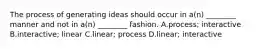 The process of generating ideas should occur in a(n) ________ manner and not in a(n) ________ fashion. A.process; interactive B.interactive; linear C.linear; process D.linear; interactive