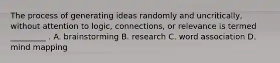 The process of generating ideas randomly and uncritically, without attention to logic, connections, or relevance is termed _________ . A. brainstorming B. research C. word association D. mind mapping