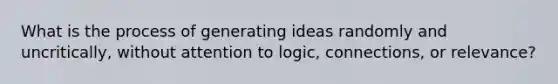 What is the process of generating ideas randomly and uncritically, without attention to logic, connections, or relevance?