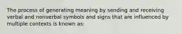 The process of generating meaning by sending and receiving verbal and nonverbal symbols and signs that are influenced by multiple contexts is known as: