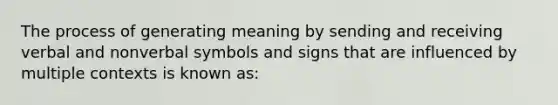 The process of generating meaning by sending and receiving verbal and nonverbal symbols and signs that are influenced by multiple contexts is known as: