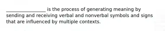 _________________ is the process of generating meaning by sending and receiving verbal and nonverbal symbols and signs that are influenced by multiple contexts.