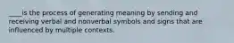 ____is the process of generating meaning by sending and receiving verbal and nonverbal symbols and signs that are influenced by multiple contexts.