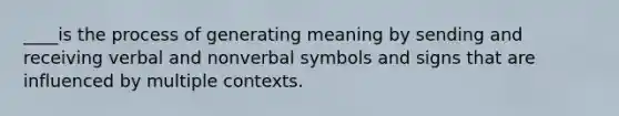 ____is the process of generating meaning by sending and receiving verbal and nonverbal symbols and signs that are influenced by multiple contexts.