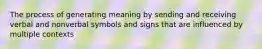 The process of generating meaning by sending and receiving verbal and nonverbal symbols and signs that are influenced by multiple contexts