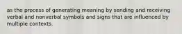 as the process of generating meaning by sending and receiving verbal and nonverbal symbols and signs that are influenced by multiple contexts.