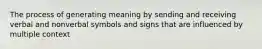 The process of generating meaning by sending and receiving verbal and nonverbal symbols and signs that are influenced by multiple context