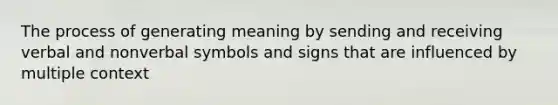 The process of generating meaning by sending and receiving verbal and nonverbal symbols and signs that are influenced by multiple context