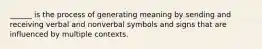 ______ is the process of generating meaning by sending and receiving verbal and nonverbal symbols and signs that are influenced by multiple contexts.