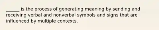 ______ is the process of generating meaning by sending and receiving verbal and nonverbal symbols and signs that are influenced by multiple contexts.