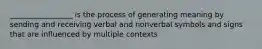 _________________ is the process of generating meaning by sending and receiving verbal and nonverbal symbols and signs that are influenced by multiple contexts