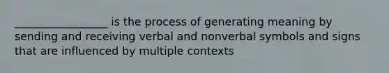 _________________ is the process of generating meaning by sending and receiving verbal and nonverbal symbols and signs that are influenced by multiple contexts