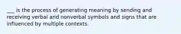 ___ is the process of generating meaning by sending and receiving verbal and nonverbal symbols and signs that are influenced by multiple contexts.