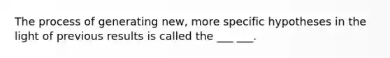 The process of generating new, more specific hypotheses in the light of previous results is called the ___ ___.