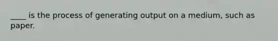 ____ is the process of generating output on a medium, such as paper.