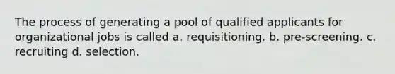 The process of generating a pool of qualified applicants for organizational jobs is called a. requisitioning. b. pre-screening. c. recruiting d. selection.