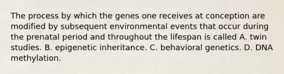 The process by which the genes one receives at conception are modified by subsequent environmental events that occur during the prenatal period and throughout the lifespan is called A. twin studies. B. epigenetic inheritance. C. behavioral genetics. D. DNA methylation.