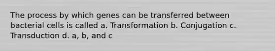 The process by which genes can be transferred between bacterial cells is called a. Transformation b. Conjugation c. Transduction d. a, b, and c