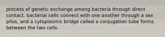 process of genetic exchange among bacteria through direct contact. bacterial cells connect with one another through a sex pilus, and a cytoplasmic bridge called a conjugation tube forms between the two cells.