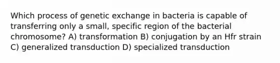 Which process of genetic exchange in bacteria is capable of transferring only a small, specific region of the bacterial chromosome? A) transformation B) conjugation by an Hfr strain C) generalized transduction D) specialized transduction