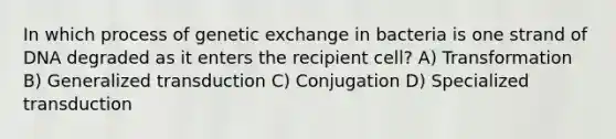 In which process of genetic exchange in bacteria is one strand of DNA degraded as it enters the recipient cell? A) Transformation B) Generalized transduction C) Conjugation D) Specialized transduction