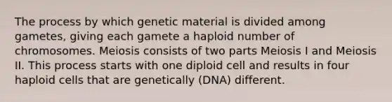 The process by which genetic material is divided among gametes, giving each gamete a haploid number of chromosomes. Meiosis consists of two parts Meiosis I and Meiosis II. This process starts with one diploid cell and results in four haploid cells that are genetically (DNA) different.