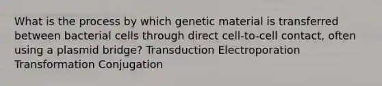 What is the process by which genetic material is transferred between bacterial cells through direct cell-to-cell contact, often using a plasmid bridge? Transduction Electroporation Transformation Conjugation