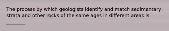 The process by which geologists identify and match sedimentary strata and other rocks of the same ages in different areas is ________.