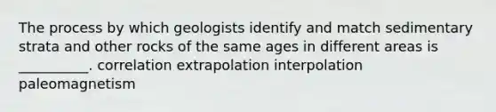 The process by which geologists identify and match sedimentary strata and other rocks of the same ages in different areas is __________. correlation extrapolation interpolation paleomagnetism