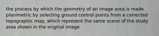 the process by which the geometry of an image area is made planimetric by selecting ground control points from a corrected topographic map, which represent the same scene of the study area shown in the original image