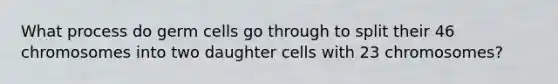 What process do germ cells go through to split their 46 chromosomes into two daughter cells with 23 chromosomes?