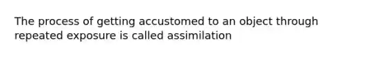 The process of getting accustomed to an object through repeated exposure is called assimilation