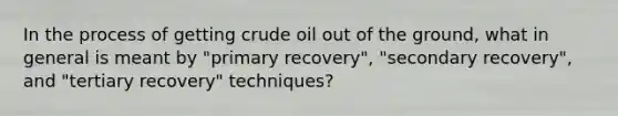 In the process of getting crude oil out of the ground, what in general is meant by "primary recovery", "secondary recovery", and "tertiary recovery" techniques?