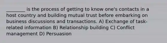 ________ is the process of getting to know one's contacts in a host country and building mutual trust before embarking on business discussions and transactions. A) Exchange of task-related information B) Relationship building C) Conflict management D) Persuasion