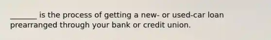 _______ is the process of getting a new- or used-car loan prearranged through your bank or credit union.