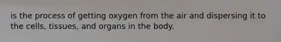 is the process of getting oxygen from the air and dispersing it to the cells, tissues, and organs in the body.