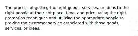 The process of getting the right goods, services, or ideas to the right people at the right place, time, and price, using the right promotion techniques and utilizing the appropriate people to provide the customer service associated with those goods, services, or ideas.