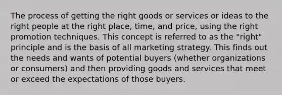 The process of getting the right goods or services or ideas to the right people at the right place, time, and price, using the right promotion techniques. This concept is referred to as the "right" principle and is the basis of all marketing strategy. This finds out the needs and wants of potential buyers (whether organizations or consumers) and then providing goods and services that meet or exceed the expectations of those buyers.