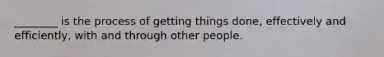 ​________ is the process of getting things​ done, effectively and​ efficiently, with and through other people.