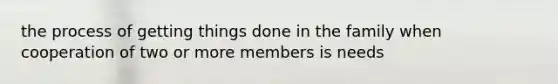 the process of getting things done in the family when cooperation of two or more members is needs