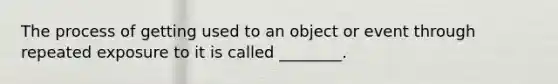 The process of getting used to an object or event through repeated exposure to it is called ________.