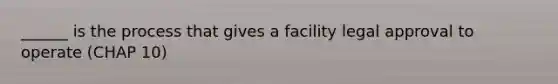 ______ is the process that gives a facility legal approval to operate (CHAP 10)