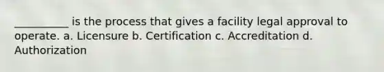 __________ is the process that gives a facility legal approval to operate. a. Licensure b. Certification c. Accreditation d. Authorization