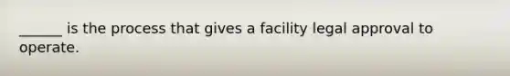 ______ is the process that gives a facility legal approval to operate.