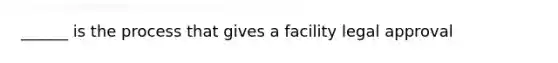 ______ is the process that gives a facility legal approval