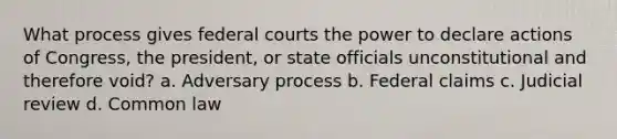 What process gives federal courts the power to declare actions of Congress, the president, or state officials unconstitutional and therefore void? a. Adversary process b. Federal claims c. Judicial review d. Common law