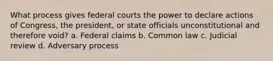 What process gives federal courts the power to declare actions of Congress, the president, or state officials unconstitutional and therefore void? a. Federal claims b. Common law c. Judicial review d. Adversary process