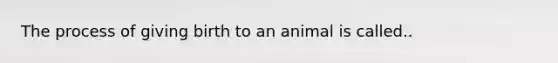 The process of giving birth to an animal is called..